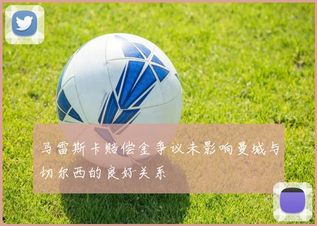 马雷斯卡赔偿金争议未影响曼城与切尔西的良好关系