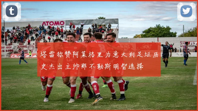 塔雷称赞阿莱格里为意大利足坛历史杰出主帅那不勒斯明智选择