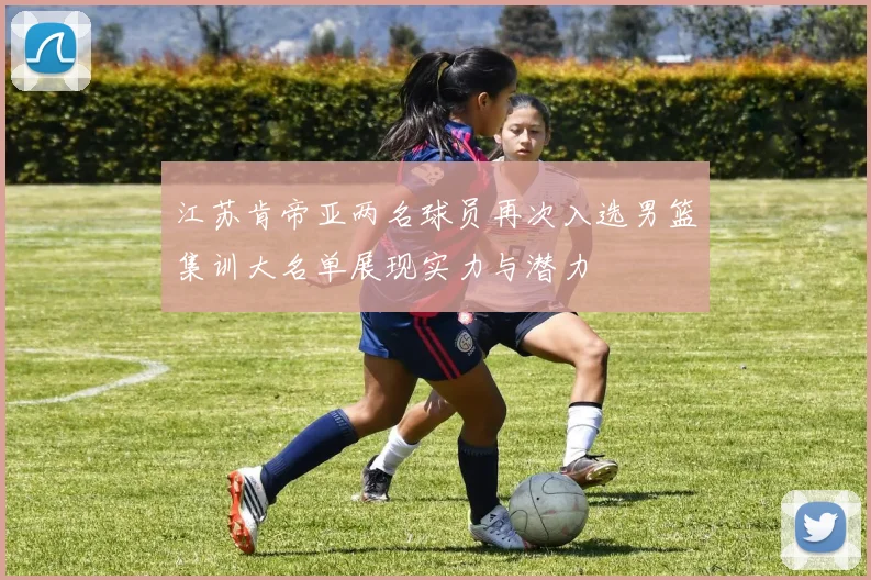 江苏肯帝亚两名球员再次入选男篮集训大名单展现实力与潜力