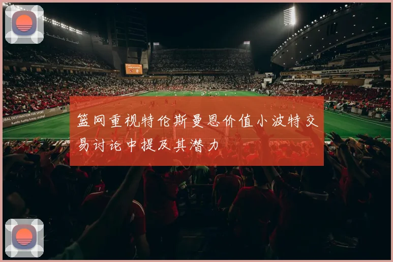 篮网重视特伦斯曼恩价值小波特交易讨论中提及其潜力