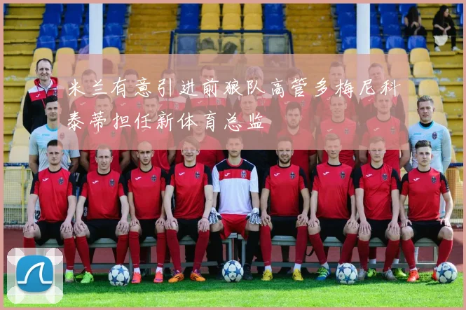米兰有意引进前狼队高管多梅尼科泰蒂担任新体育总监