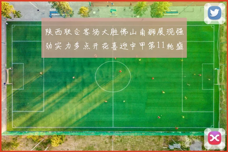 陕西联合客场大胜佛山南狮展现强劲实力多点开花喜迎中甲第11轮盛宴