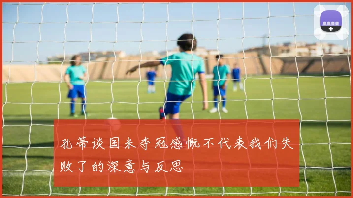 孔蒂谈国米夺冠感慨不代表我们失败了的深意与反思