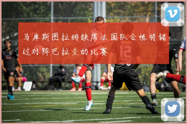 马库斯图拉姆缺席法国队合练将错过对阵巴拉圭的比赛