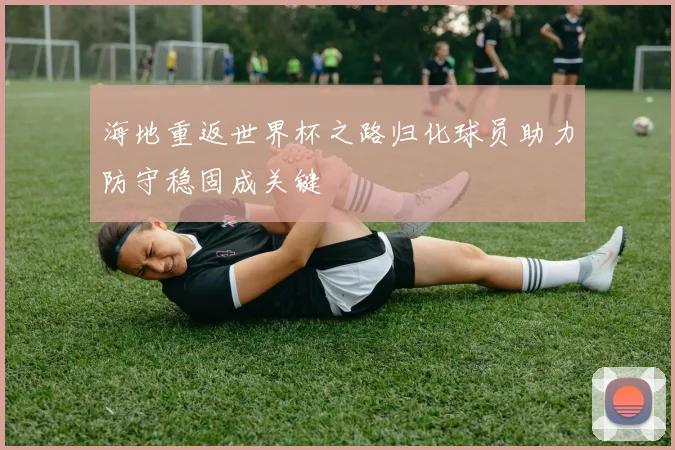 海地重返世界杯之路归化球员助力防守稳固成关键