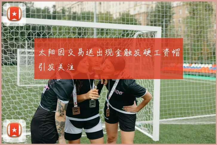 太阳因交易送出现金触发硬工资帽引发关注