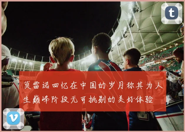 莫雷诺回忆在中国的岁月称其为人生巅峰阶段无可挑剔的美好体验