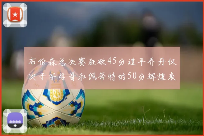 布伦森总决赛狂砍45分追平乔丹仅次于字母哥和佩蒂特的50分辉煌表现