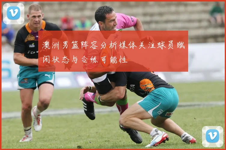 澳洲男篮阵容分析媒体关注球员赋闲状态与合练可能性