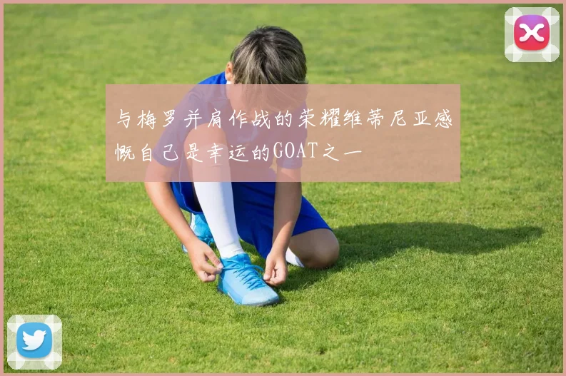 与梅罗并肩作战的荣耀维蒂尼亚感慨自己是幸运的GOAT之一