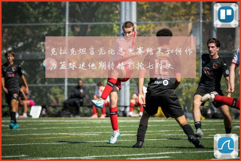 克拉克坦言无论总决赛结果如何作为篮球迷他期待精彩抢七对决