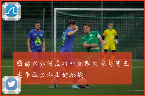 图赫尔如何应对帕尔默失点与寒王竞争压力加剧的挑战