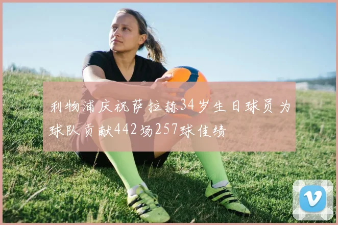 利物浦庆祝萨拉赫34岁生日球员为球队贡献442场257球佳绩