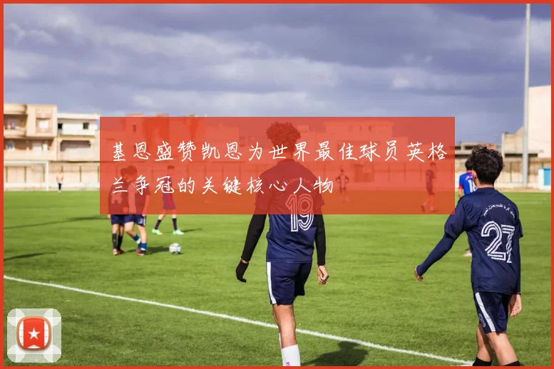 基恩盛赞凯恩为世界最佳球员英格兰争冠的关键核心人物