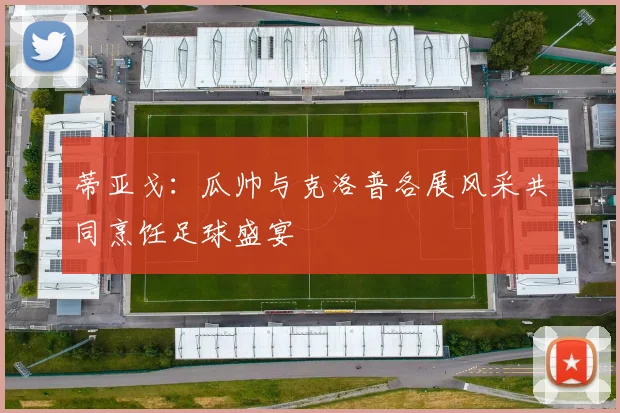蒂亚戈：瓜帅与克洛普各展风采共同烹饪足球盛宴