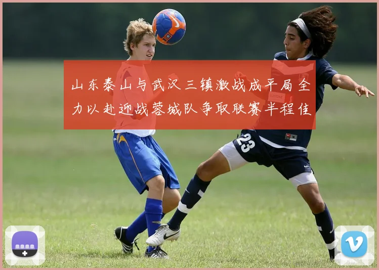 山东泰山与武汉三镇激战成平局全力以赴迎战蓉城队争取联赛半程佳绩
