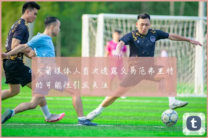 火箭媒体人首次透露交易范弗里特的可能性引发关注