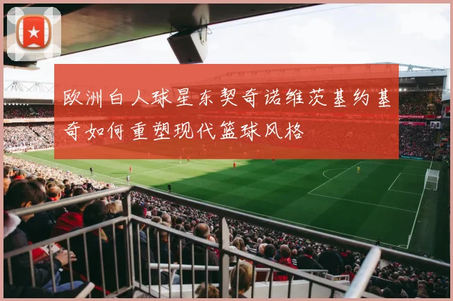 欧洲白人球星东契奇诺维茨基约基奇如何重塑现代篮球风格