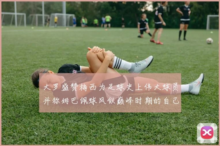 大罗盛赞梅西为足球史上伟大球员并称姆巴佩球风似巅峰时期的自己