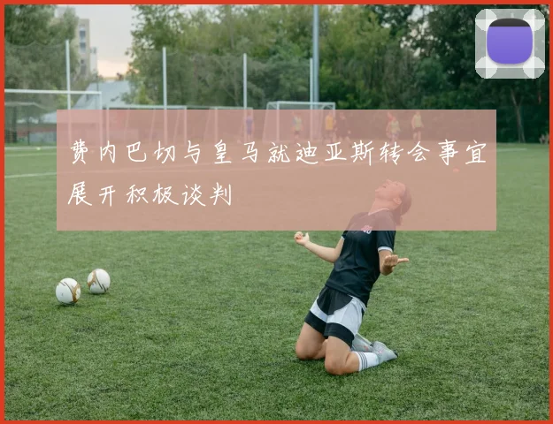 费内巴切与皇马就迪亚斯转会事宜展开积极谈判