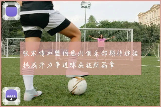 张家鸣加盟伯恩利俱乐部期待迎接挑战并力争进球成就新篇章