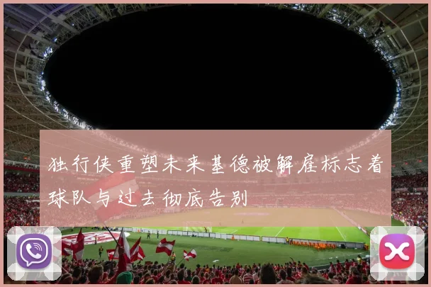 独行侠重塑未来基德被解雇标志着球队与过去彻底告别