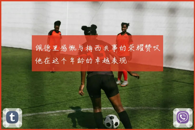 佩德里感慨与梅西共事的荣耀赞叹他在这个年龄的卓越表现