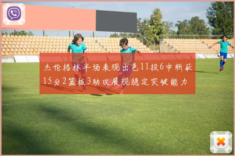杰伦格林半场表现出色11投6中斩获15分2篮板3助攻展现稳定突破能力
