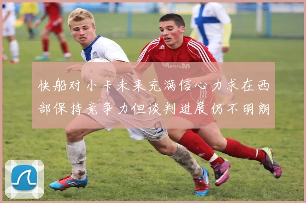 快船对小卡未来充满信心力求在西部保持竞争力但谈判进展仍不明朗