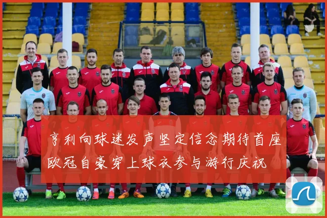 亨利向球迷发声坚定信念期待首座欧冠自豪穿上球衣参与游行庆祝