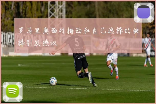 罗马里奥面对梅西和自己选择的抉择引发热议