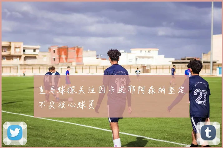 皇马球探关注因卡皮耶阿森纳坚定不卖核心球员