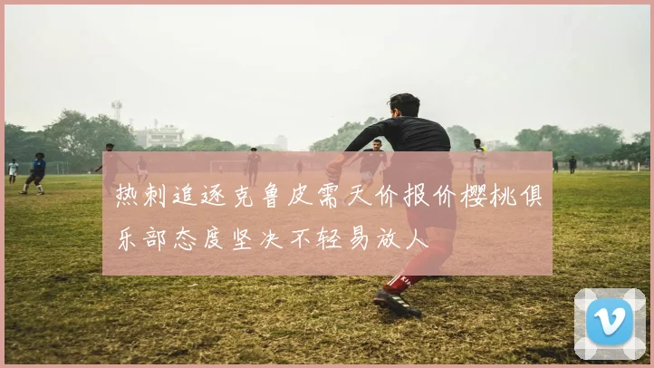 热刺追逐克鲁皮需天价报价樱桃俱乐部态度坚决不轻易放人