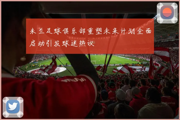 米兰足球俱乐部重塑未来计划全面启动引发球迷热议