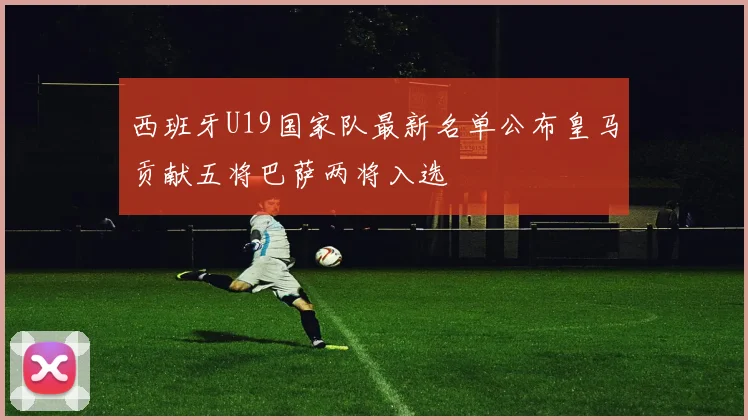 西班牙U19国家队最新名单公布皇马贡献五将巴萨两将入选