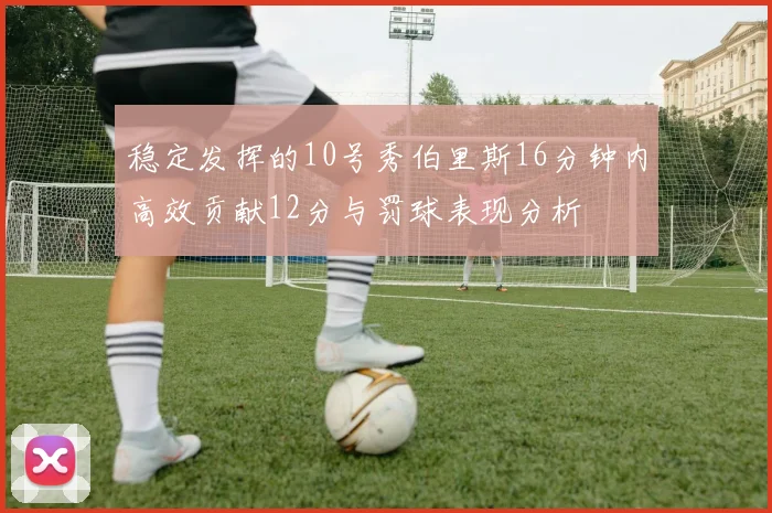稳定发挥的10号秀伯里斯16分钟内高效贡献12分与罚球表现分析