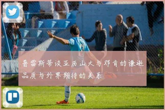 普雷斯蒂谈亚历山大与邓肯的谦逊品质与外界期待的关系