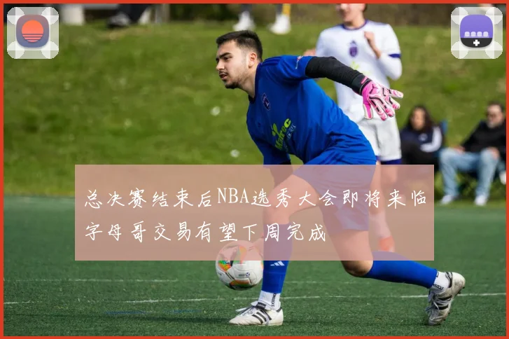 总决赛结束后NBA选秀大会即将来临字母哥交易有望下周完成