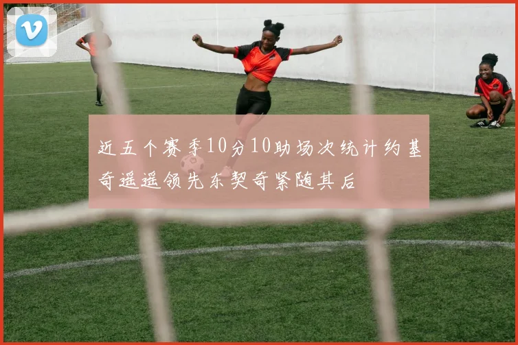 近五个赛季10分10助场次统计约基奇遥遥领先东契奇紧随其后